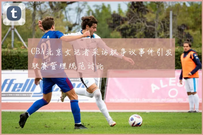CBA北京女记者采访权争议事件引发联赛管理规范讨论