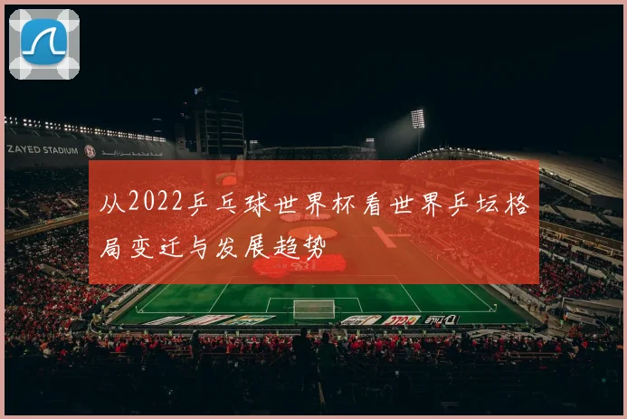 从2022乒乓球世界杯看世界乒坛格局变迁与发展趋势