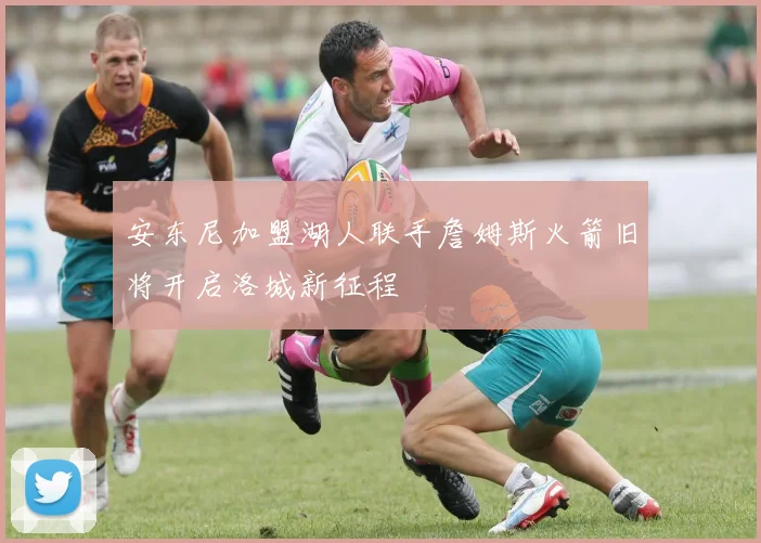 安东尼加盟湖人联手詹姆斯火箭旧将开启洛城新征程