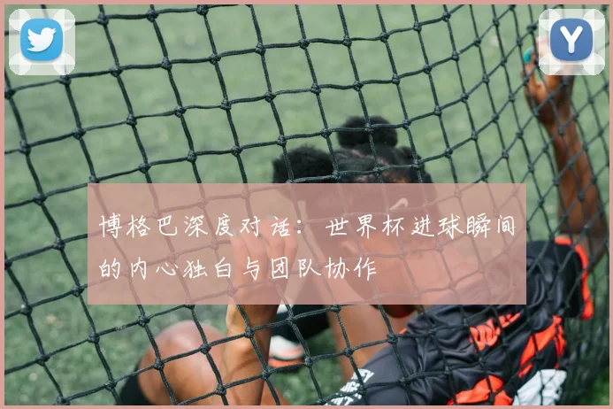 博格巴深度对话：世界杯进球瞬间的内心独白与团队协作